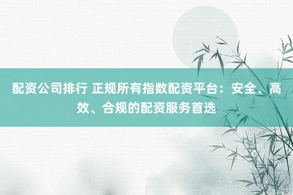 配资公司排行 正规所有指数配资平台：安全、高效、合规的配资服务首选