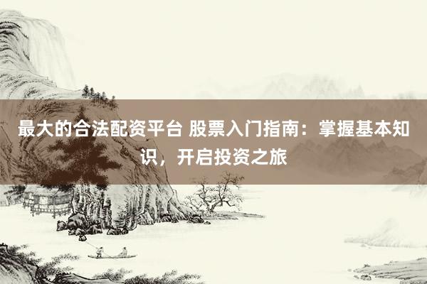 最大的合法配资平台 股票入门指南：掌握基本知识，开启投资之旅