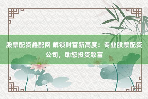 股票配资鑫配网 解锁财富新高度：专业股票配资公司，助您投资致富