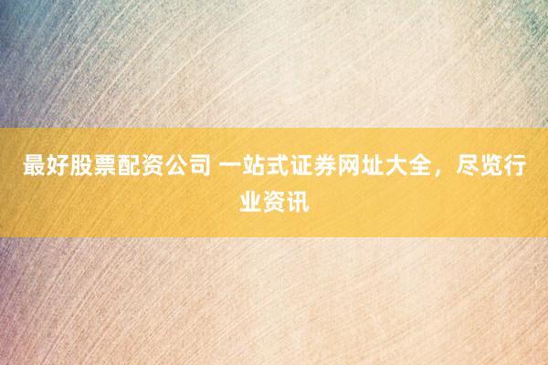 最好股票配资公司 一站式证券网址大全，尽览行业资讯