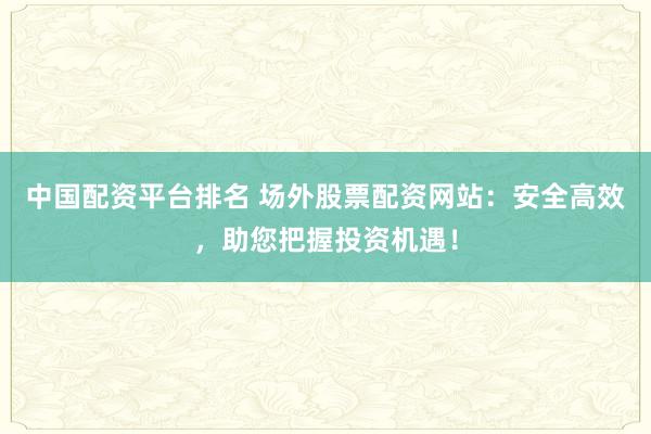 中国配资平台排名 场外股票配资网站：安全高效，助您把握投资机遇！