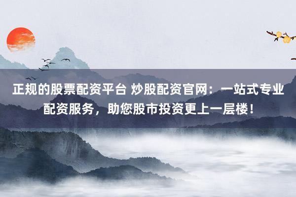 正规的股票配资平台 炒股配资官网：一站式专业配资服务，助您股市投资更上一层楼！