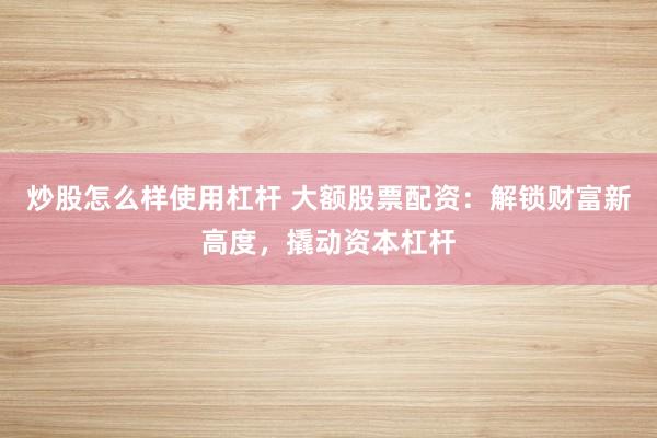 炒股怎么样使用杠杆 大额股票配资：解锁财富新高度，撬动资本杠杆