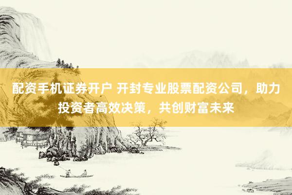 配资手机证券开户 开封专业股票配资公司，助力投资者高效决策，共创财富未来