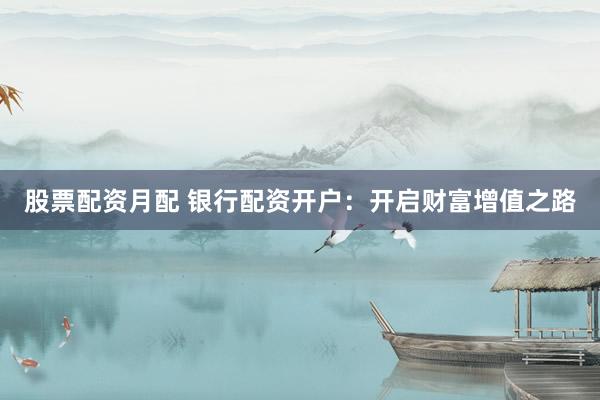 股票配资月配 银行配资开户：开启财富增值之路