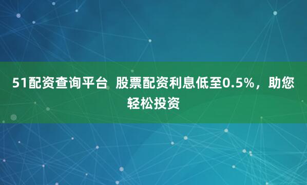 51配资查询平台  股票配资利息低至0.5%，助您轻松投资