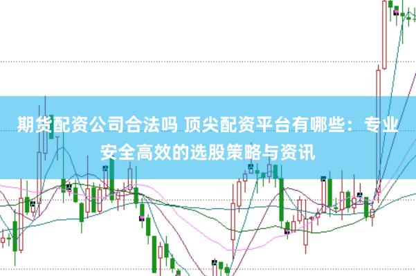 期货配资公司合法吗 顶尖配资平台有哪些：专业安全高效的选股策略与资讯