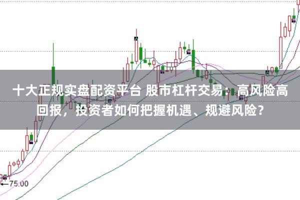 十大正规实盘配资平台 股市杠杆交易：高风险高回报，投资者如何把握机遇、规避风险？