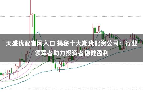 天盛优配官网入口 揭秘十大期货配资公司：行业领军者助力投资者稳健盈利
