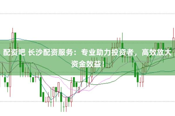 配资吧 长沙配资服务：专业助力投资者，高效放大资金效益！
