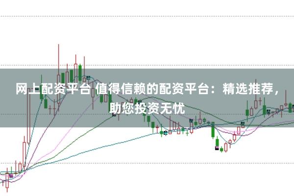 网上配资平台 值得信赖的配资平台：精选推荐，助您投资无忧